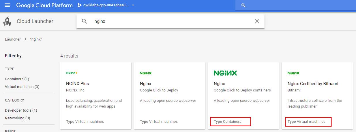 Google Cloud Platform 
Cloud Launcher 
qwiklabs-gcp-0841 abaal • 
Q nginx 
Launcher > "nginx" 
Filter by 
TYPE 
Containers (1) 
Virtual machines (3) 
CATEGORY 
Developer tools (1) 
Networking (3) 
4 results 
NGINX Plus 
NGINX, Inc 
Load balancing, acceleration and 
high availability for web apps 
Type Virtual machines 
NGMX 
Nginx 
Google Click to Deploy 
A leading open source webserver 
Type Virtual machines 
NGMX 
Nginx 
Google Click to Deploy containers 
A leading open source webserver 
Type Containers 
NGMX 
Nginx Certified by Bitnami 
aitnami 
Infrastructure software from the 
leading publisher 
Type Virtual machines 