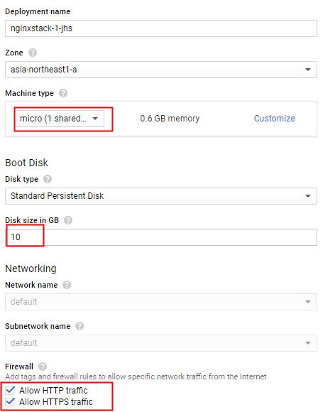 Deployment name 
nginxstack-l jhs 
Zone 
asia-northeastl-a 
Machine type 
micro (1 shared__ 
800t Disk 
Disk type 
Standard Persistent Disk 
Disk size in Ga 
Networking 
Network name 
detau•t 
Subnetwork name 
detau't 
Firewall 
0.6 G8 memory 
Customize 
Add tags and firewall rules to allow specific nemark traffic from the Internet 
v' Allow HTTPtratfic 
Allow HTTPS tramc 