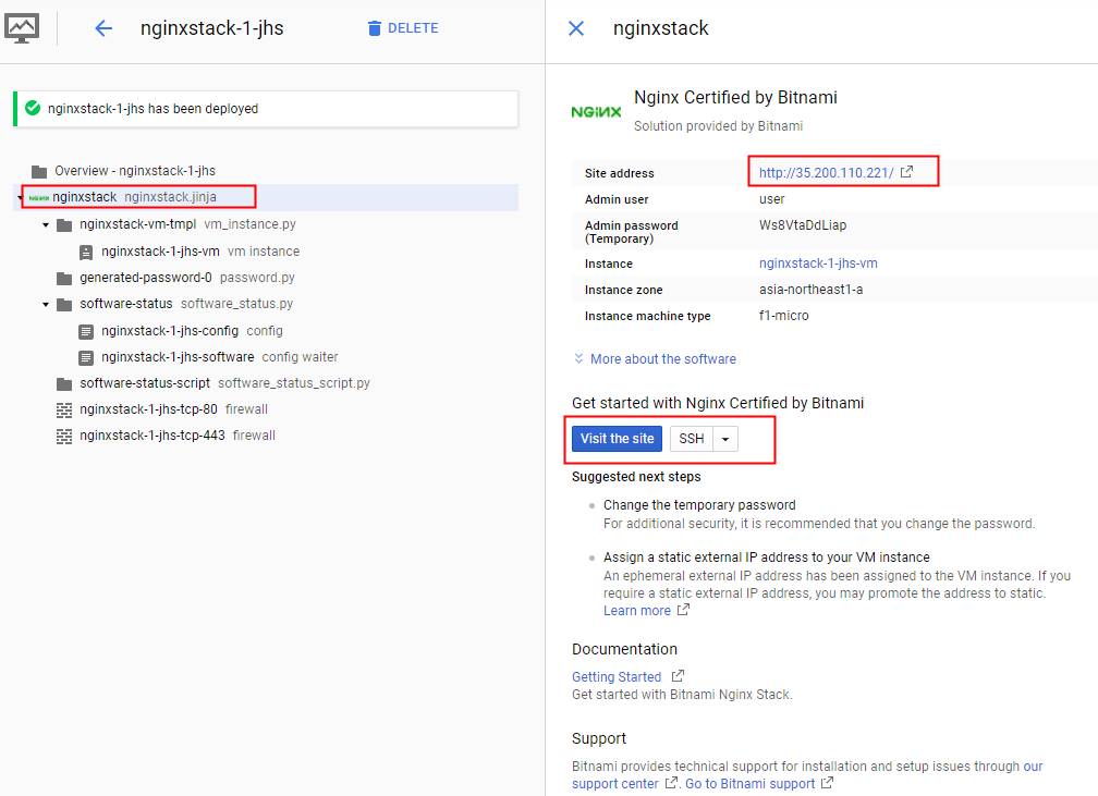 nginxstack-l-jhs 
e nginxstack-l-jhs has been deployed 
Overview - nginxstack-l-jhs 
nginxstack nginxstack.jinja 
nginxstack-vm-tmpl vm_instancepy 
nginxstack-l-jhs-vm '.'m instance 
generated-password-O passworffpy 
software-status 
nginxstack-l-jhs-config config 
nginxstack-l-jhs-software config waiter 
software-status-script software_status_scriptpy 
. nginxstack-1-jhs-tcp-80 firewall 
. nginxstack-1-jhs-tcp-443 firewall 
DELETE 
X 
nginxstack 
Nginx Certified by Bitnami 
NGMX 
Solution provided by Bitnami 
Site address 
Admin user 
Admin password 
(Temporary) 
Instance 
Instance zone 
Instance machine type 
http 1/35.200110221/ C? 
user 
Ws8VtaDdLiap 
nginxstack-l-jhs-vm 
asia-northeastl-a 
tl-micro 
More about the software 
Get started with Nginx Certified by Bitnami 
Visit the site 
Suggested next steps 
Change the temporary password 
For additional security, it is recommended that you change the password. 
Assign a static external IP address to your VM instance 
An ephemeral external IP address has been assigned to the VM instance If you 
require a static external IP address, you may promote the address to static. 
Learn more 
Documentation 
Getting Started 
Get started with Bitnami Nginx Stack 
Support 
Bitnami provides technical support for installation and setup issues through our 
support center LI Go to Bitnami support 